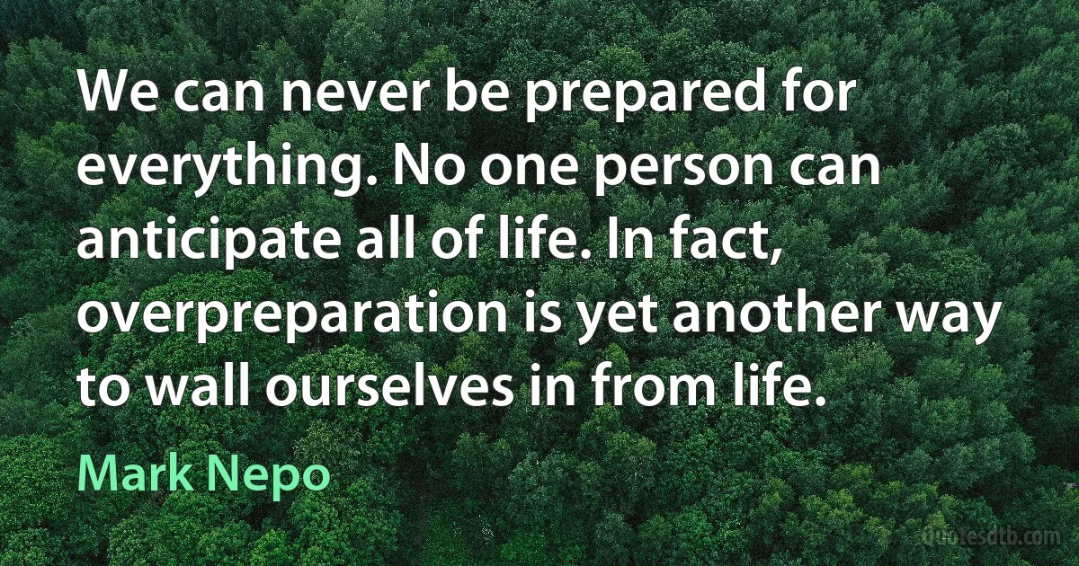 We can never be prepared for everything. No one person can anticipate all of life. In fact, overpreparation is yet another way to wall ourselves in from life. (Mark Nepo)