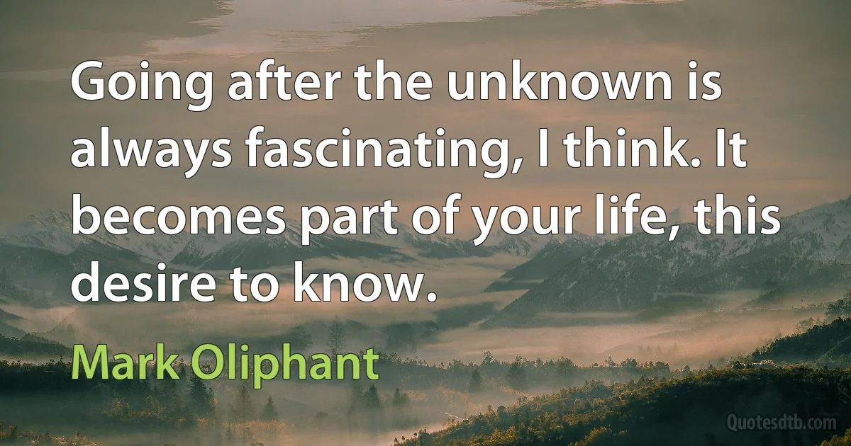 Going after the unknown is always fascinating, I think. It becomes part of your life, this desire to know. (Mark Oliphant)