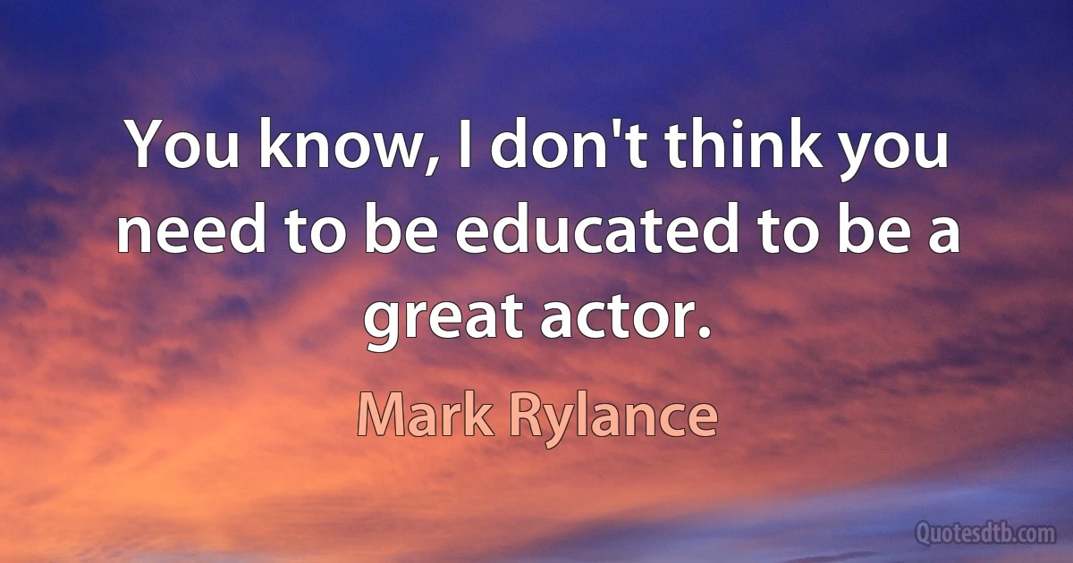 You know, I don't think you need to be educated to be a great actor. (Mark Rylance)