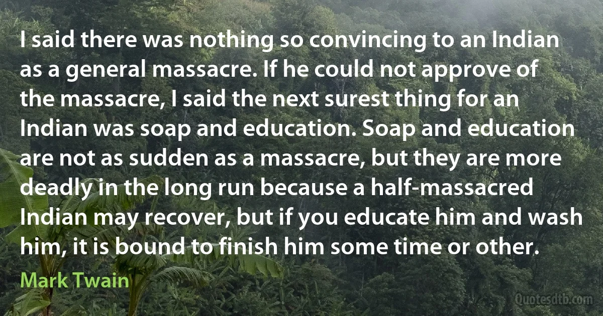 I said there was nothing so convincing to an Indian as a general massacre. If he could not approve of the massacre, I said the next surest thing for an Indian was soap and education. Soap and education are not as sudden as a massacre, but they are more deadly in the long run because a half-massacred Indian may recover, but if you educate him and wash him, it is bound to finish him some time or other. (Mark Twain)