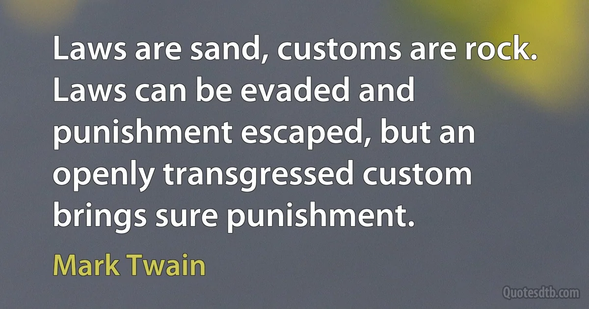 Laws are sand, customs are rock. Laws can be evaded and punishment escaped, but an openly transgressed custom brings sure punishment. (Mark Twain)