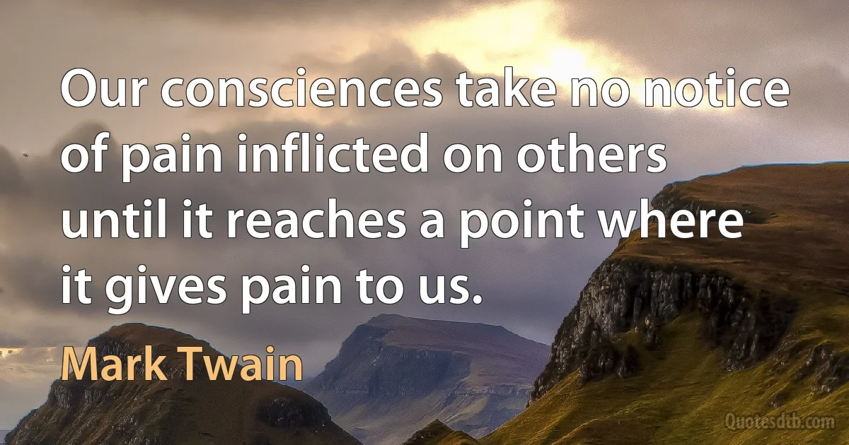 Our consciences take no notice of pain inflicted on others until it reaches a point where it gives pain to us. (Mark Twain)