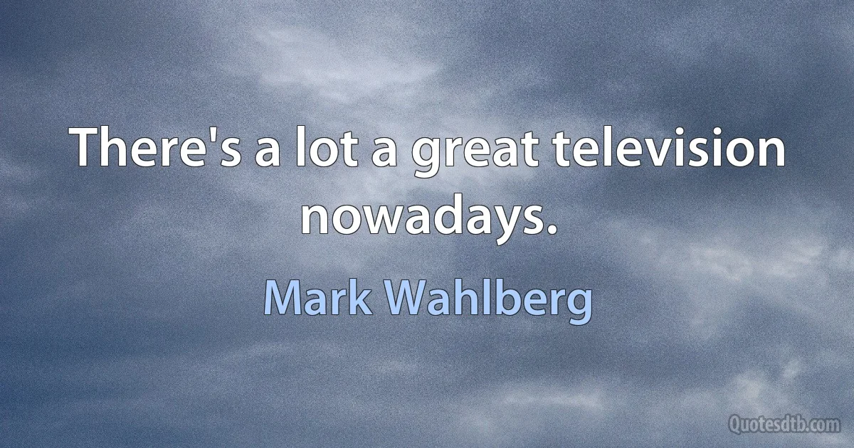 There's a lot a great television nowadays. (Mark Wahlberg)