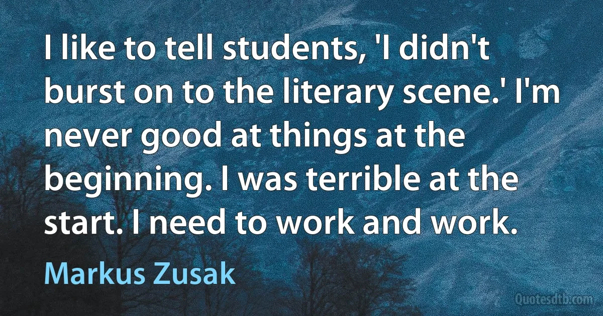 I like to tell students, 'I didn't burst on to the literary scene.' I'm never good at things at the beginning. I was terrible at the start. I need to work and work. (Markus Zusak)