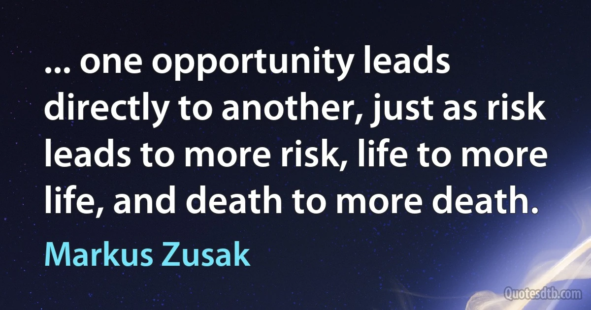 ... one opportunity leads directly to another, just as risk leads to more risk, life to more life, and death to more death. (Markus Zusak)