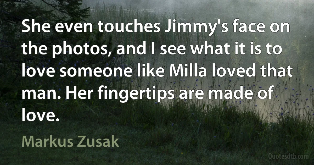 She even touches Jimmy's face on the photos, and I see what it is to love someone like Milla loved that man. Her fingertips are made of love. (Markus Zusak)