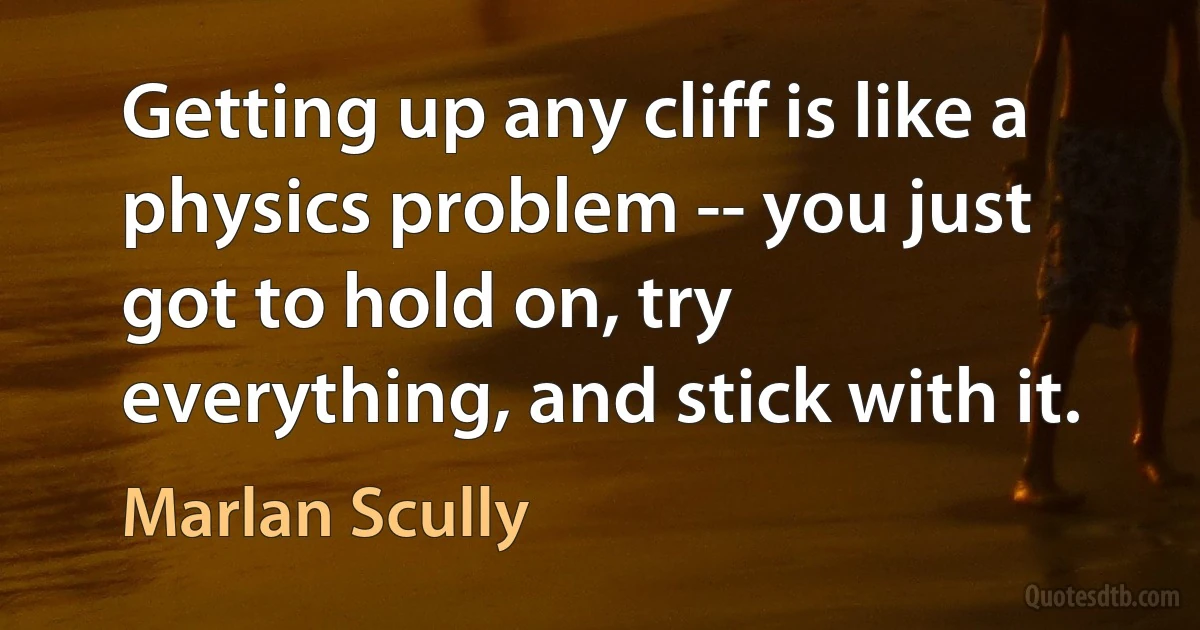 Getting up any cliff is like a physics problem -- you just got to hold on, try everything, and stick with it. (Marlan Scully)