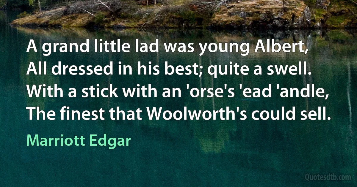 A grand little lad was young Albert,
All dressed in his best; quite a swell.
With a stick with an 'orse's 'ead 'andle,
The finest that Woolworth's could sell. (Marriott Edgar)