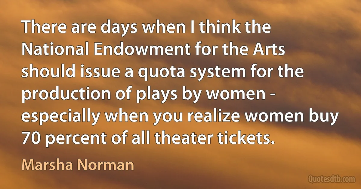 There are days when I think the National Endowment for the Arts should issue a quota system for the production of plays by women - especially when you realize women buy 70 percent of all theater tickets. (Marsha Norman)