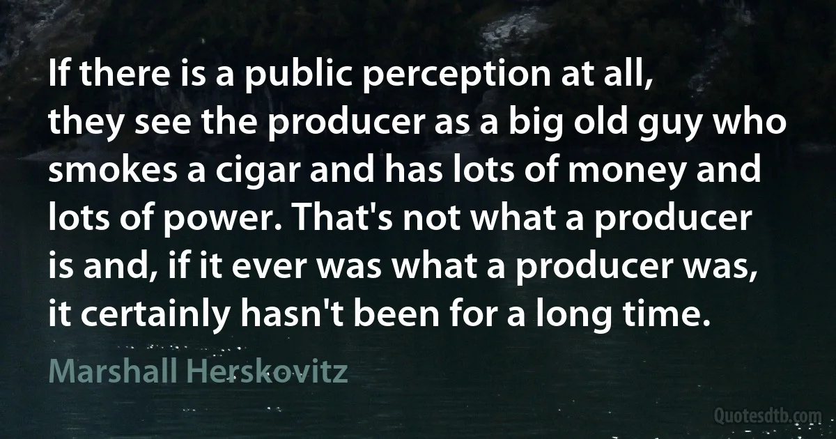 If there is a public perception at all, they see the producer as a big old guy who smokes a cigar and has lots of money and lots of power. That's not what a producer is and, if it ever was what a producer was, it certainly hasn't been for a long time. (Marshall Herskovitz)