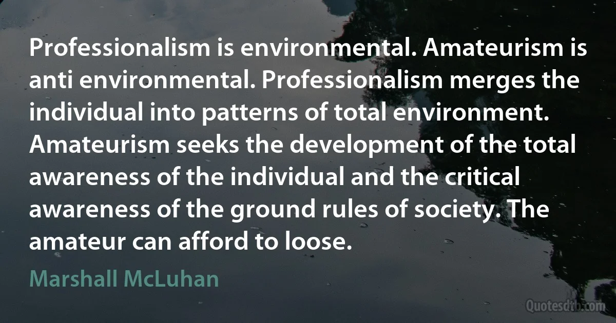 Professionalism is environmental. Amateurism is anti environmental. Professionalism merges the individual into patterns of total environment. Amateurism seeks the development of the total awareness of the individual and the critical awareness of the ground rules of society. The amateur can afford to loose. (Marshall McLuhan)