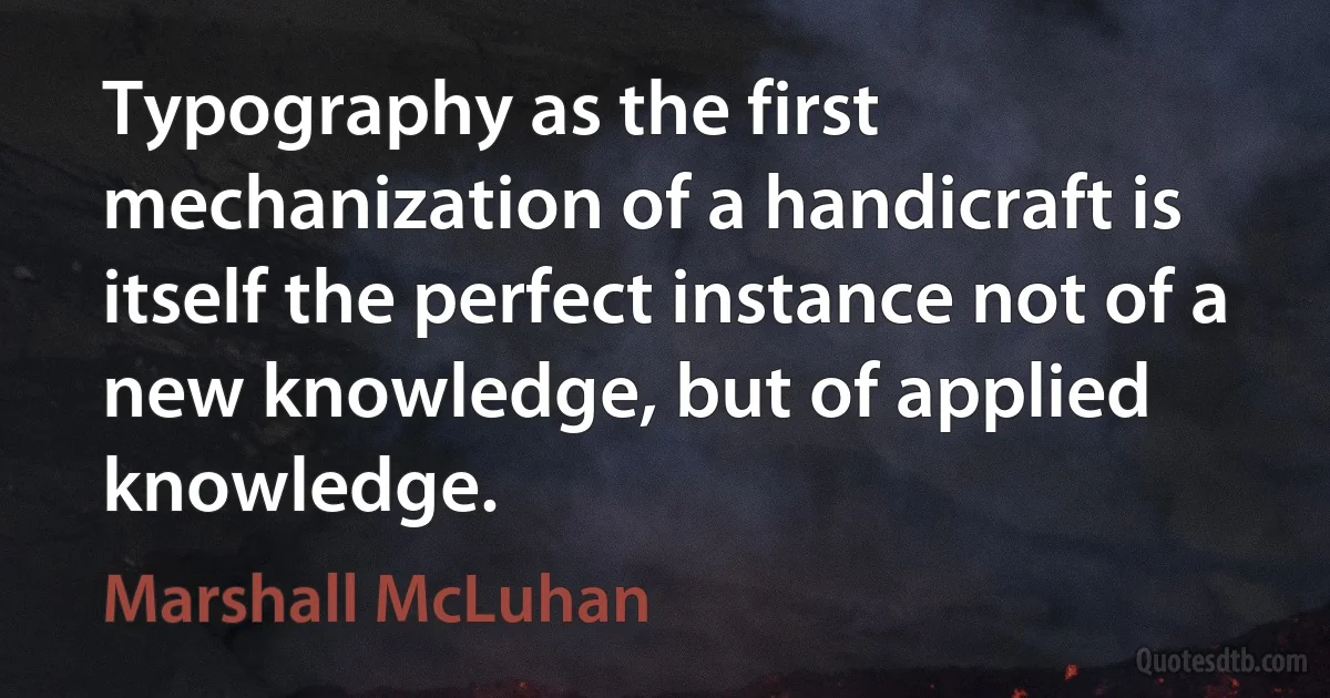 Typography as the first mechanization of a handicraft is itself the perfect instance not of a new knowledge, but of applied knowledge. (Marshall McLuhan)