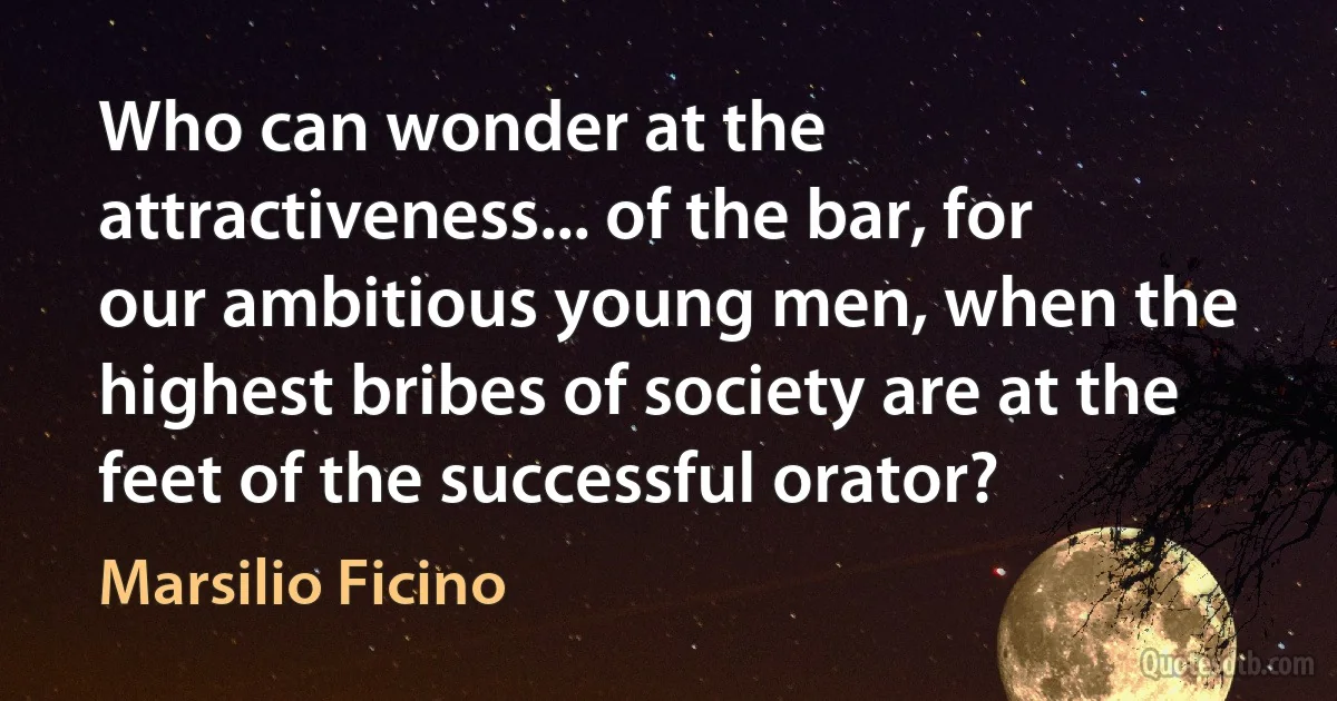 Who can wonder at the attractiveness... of the bar, for our ambitious young men, when the highest bribes of society are at the feet of the successful orator? (Marsilio Ficino)