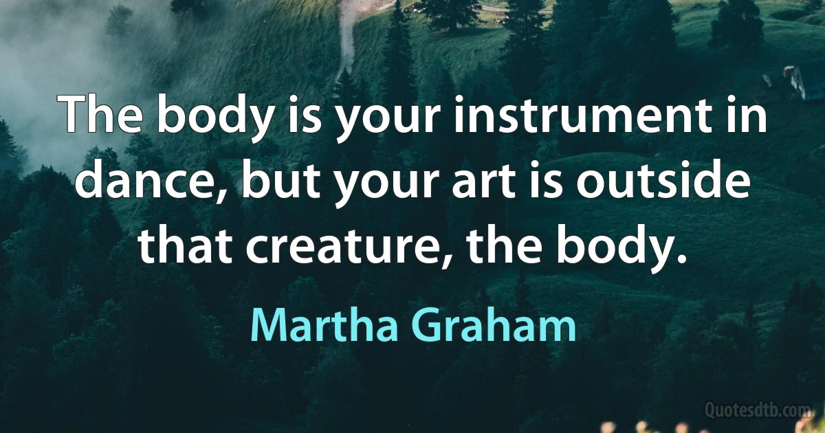 The body is your instrument in dance, but your art is outside that creature, the body. (Martha Graham)