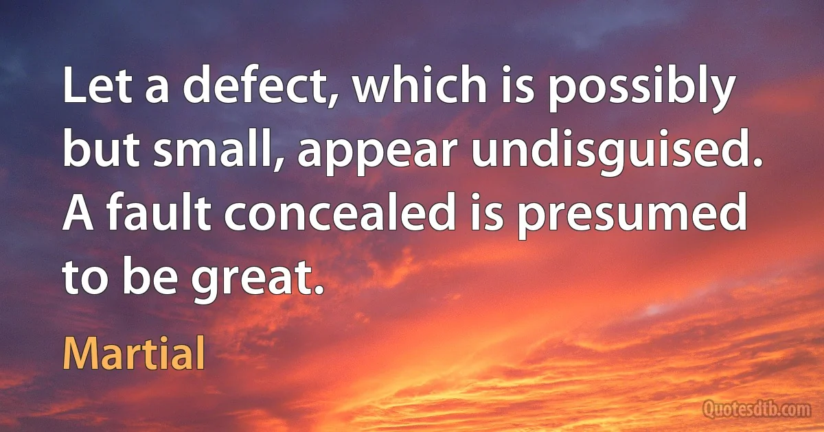 Let a defect, which is possibly but small, appear undisguised.
A fault concealed is presumed to be great. (Martial)