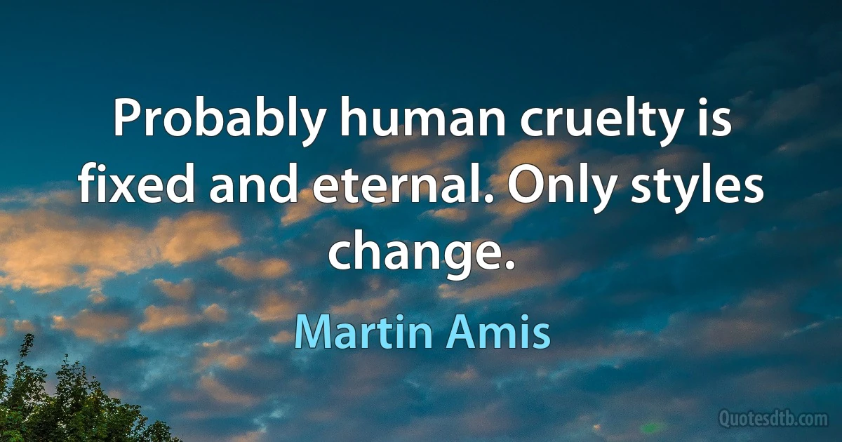 Probably human cruelty is fixed and eternal. Only styles change. (Martin Amis)