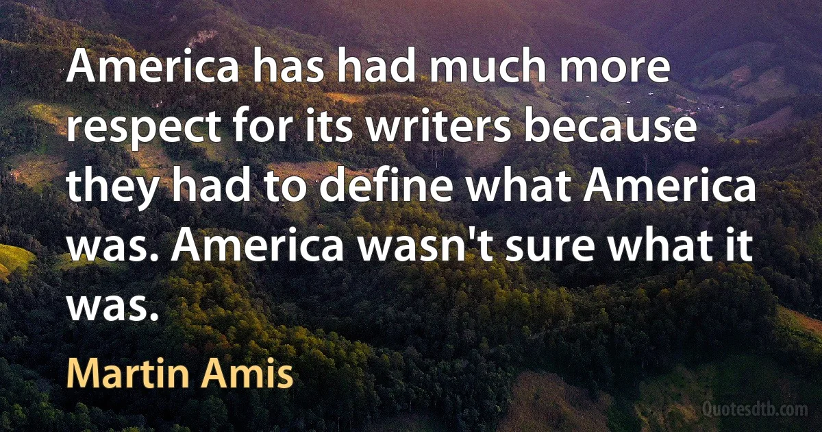 America has had much more respect for its writers because they had to define what America was. America wasn't sure what it was. (Martin Amis)