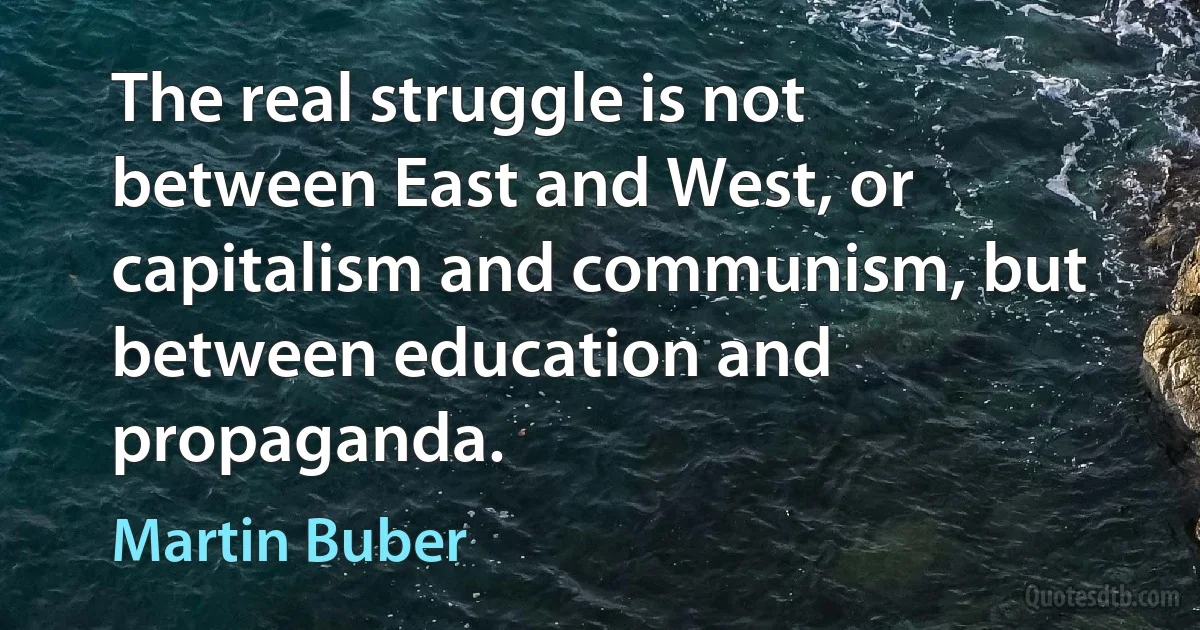 The real struggle is not between East and West, or capitalism and communism, but between education and propaganda. (Martin Buber)