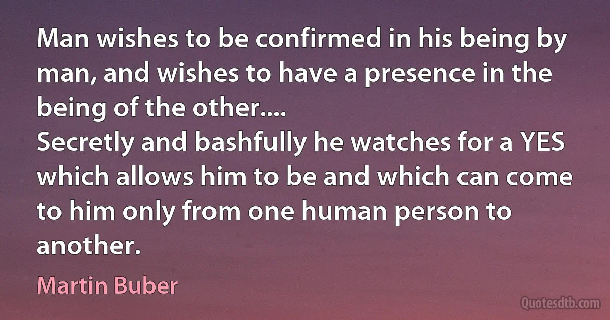 Man wishes to be confirmed in his being by man, and wishes to have a presence in the being of the other....
Secretly and bashfully he watches for a YES which allows him to be and which can come to him only from one human person to another. (Martin Buber)