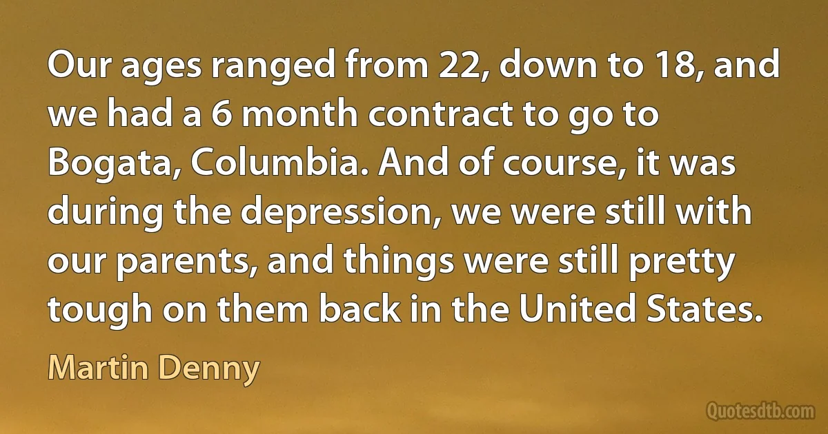 Our ages ranged from 22, down to 18, and we had a 6 month contract to go to Bogata, Columbia. And of course, it was during the depression, we were still with our parents, and things were still pretty tough on them back in the United States. (Martin Denny)