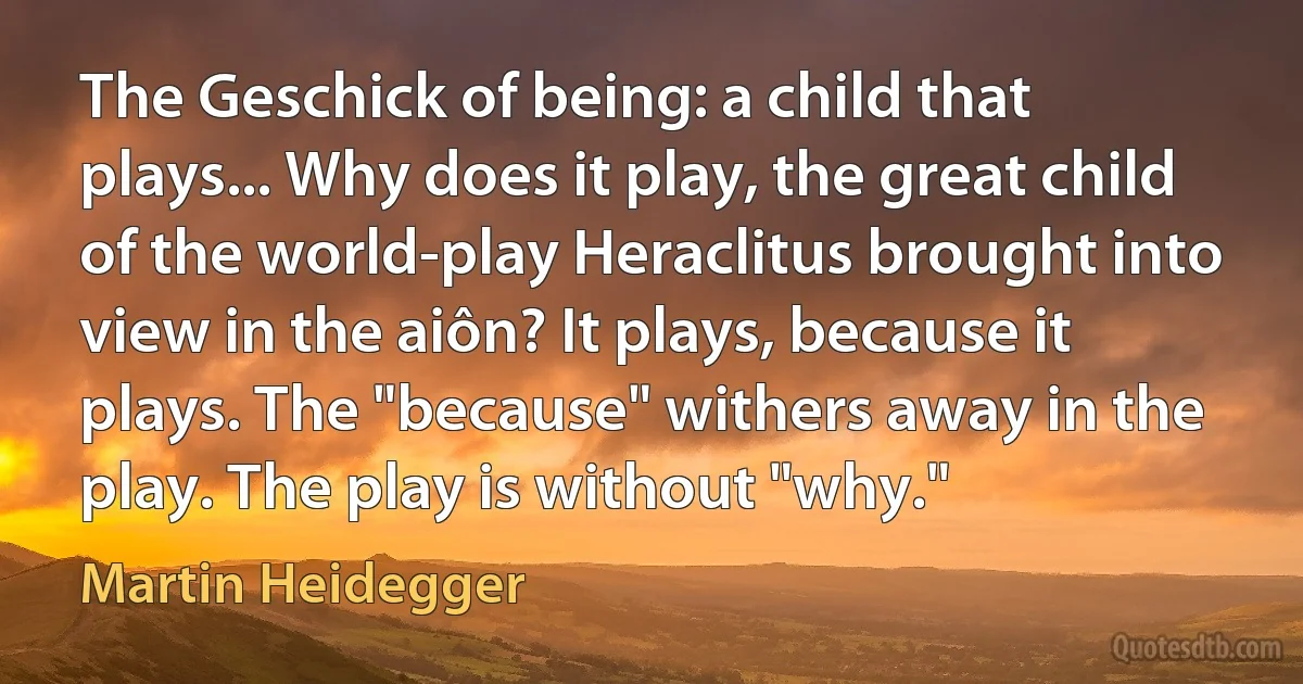 The Geschick of being: a child that plays... Why does it play, the great child of the world-play Heraclitus brought into view in the aiôn? It plays, because it plays. The "because" withers away in the play. The play is without "why." (Martin Heidegger)