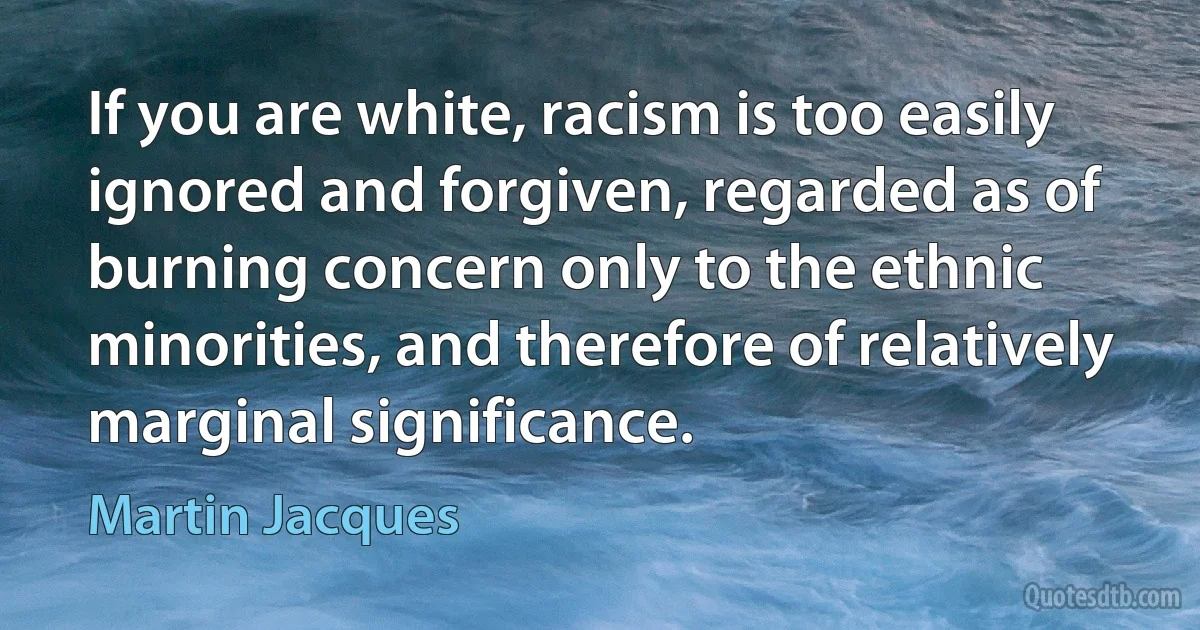 If you are white, racism is too easily ignored and forgiven, regarded as of burning concern only to the ethnic minorities, and therefore of relatively marginal significance. (Martin Jacques)