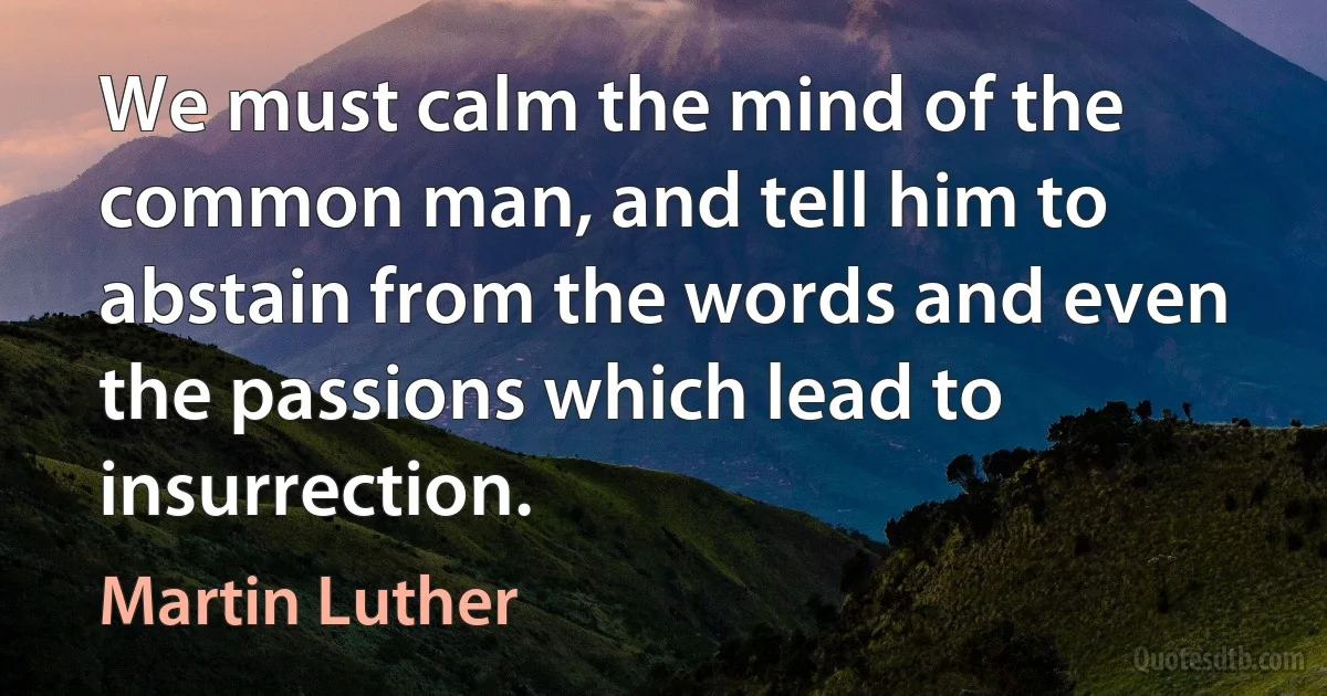 We must calm the mind of the common man, and tell him to abstain from the words and even the passions which lead to insurrection. (Martin Luther)