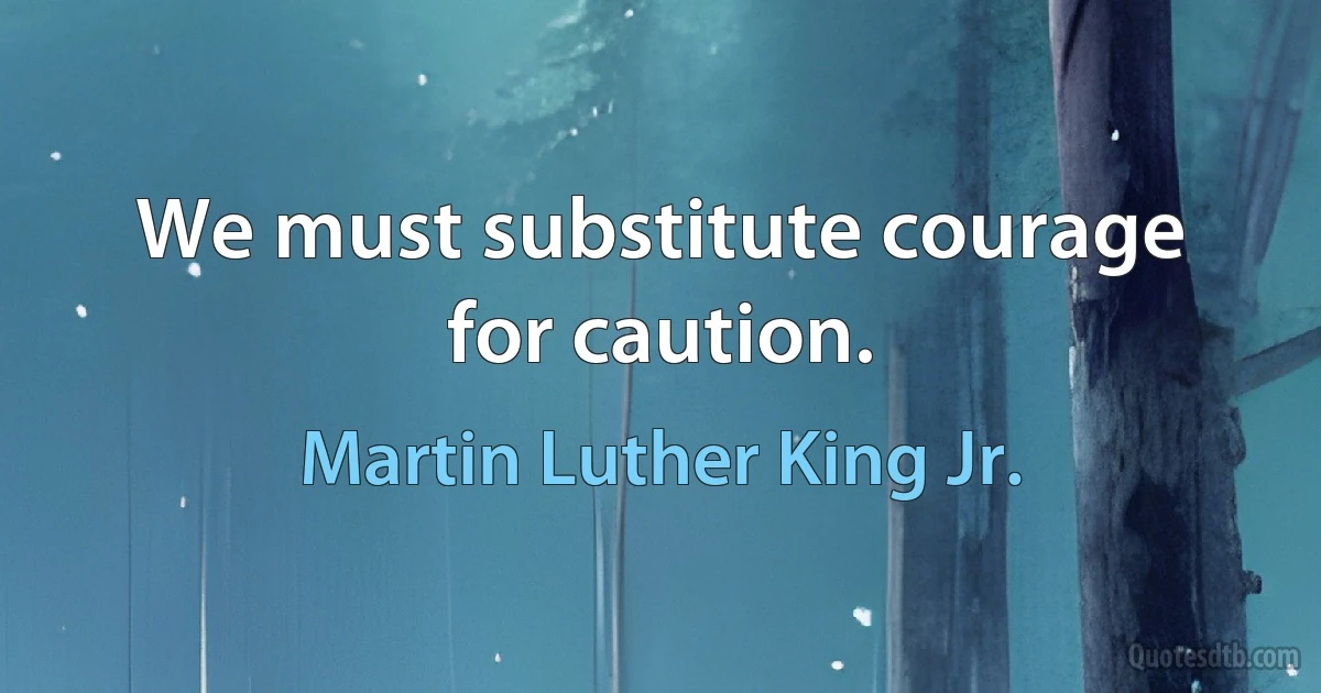 We must substitute courage for caution. (Martin Luther King Jr.)