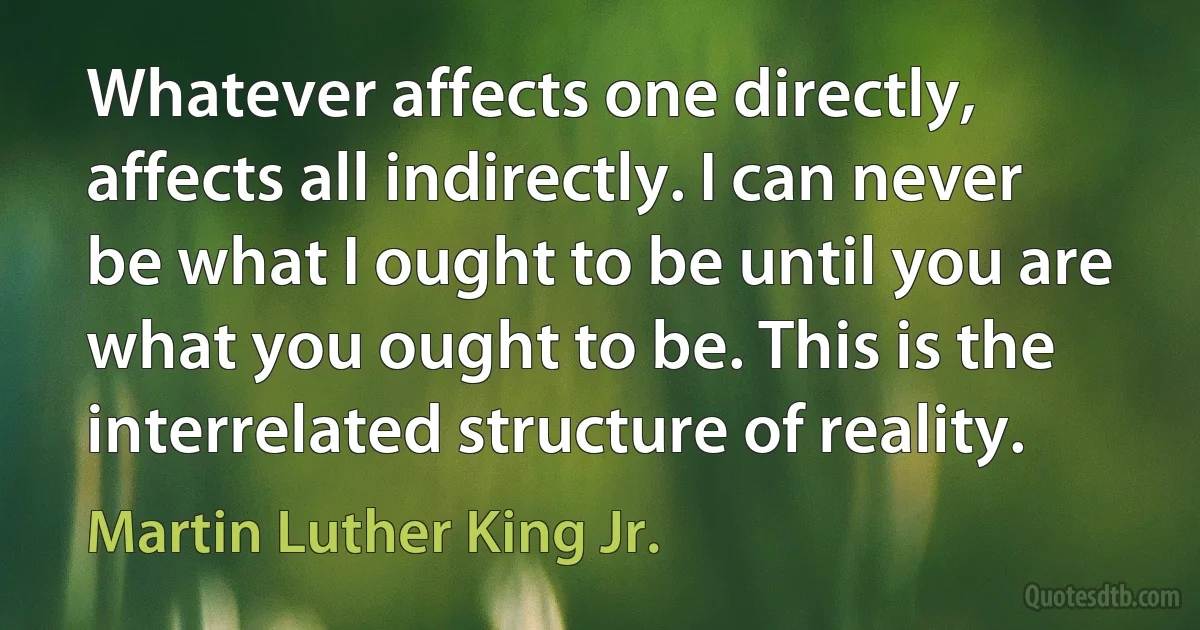 Whatever affects one directly, affects all indirectly. I can never be what I ought to be until you are what you ought to be. This is the interrelated structure of reality. (Martin Luther King Jr.)