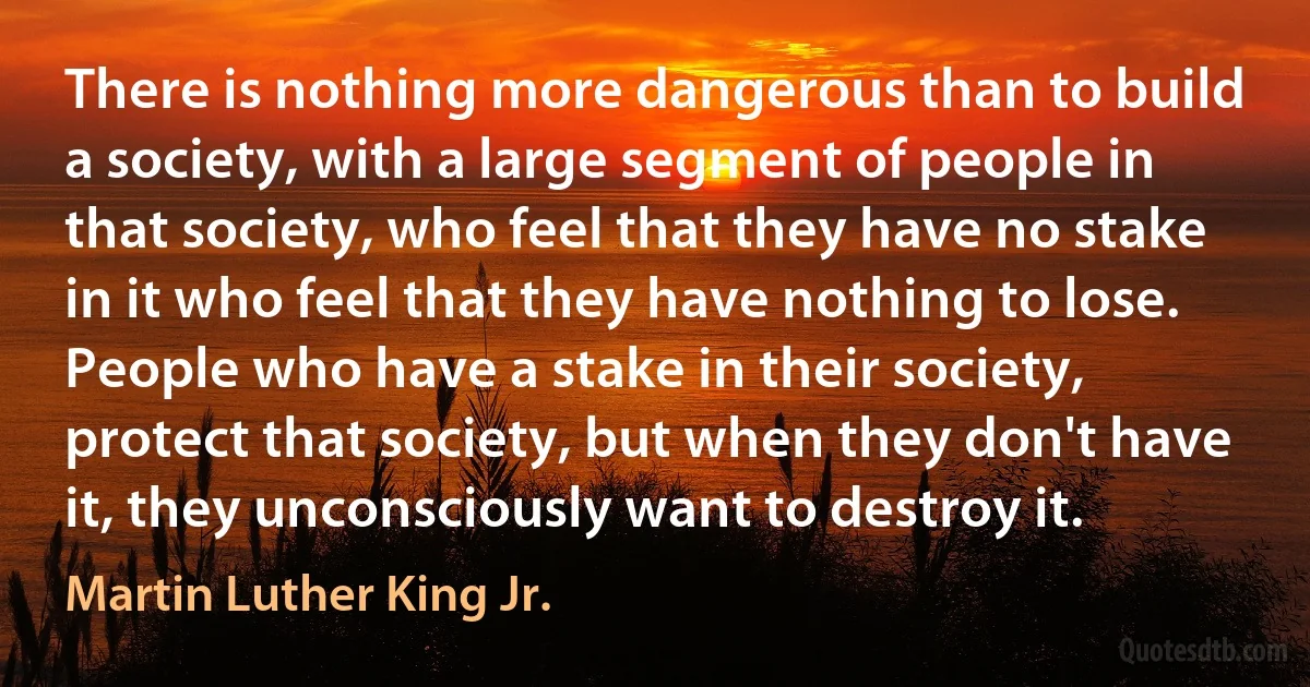 There is nothing more dangerous than to build a society, with a large segment of people in that society, who feel that they have no stake in it who feel that they have nothing to lose. People who have a stake in their society, protect that society, but when they don't have it, they unconsciously want to destroy it. (Martin Luther King Jr.)