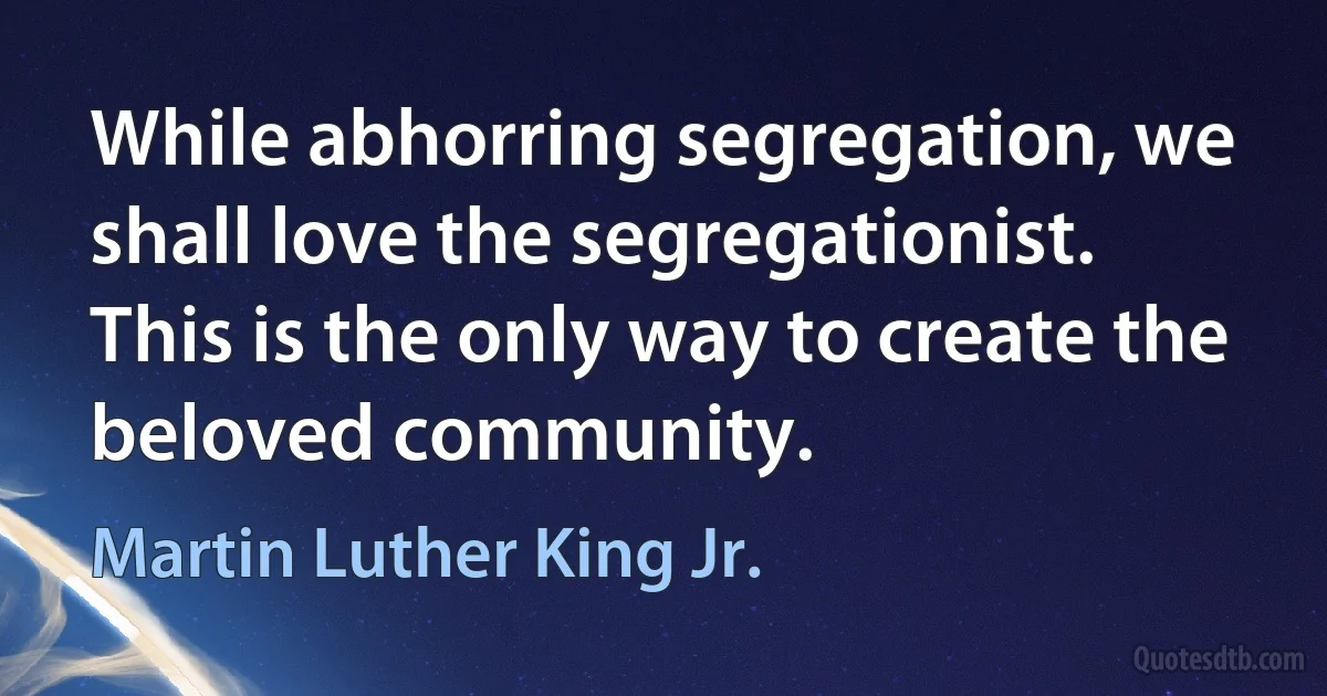 While abhorring segregation, we shall love the segregationist. This is the only way to create the beloved community. (Martin Luther King Jr.)