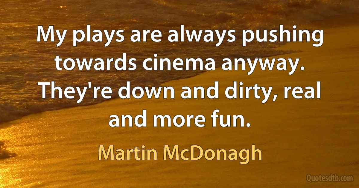 My plays are always pushing towards cinema anyway. They're down and dirty, real and more fun. (Martin McDonagh)