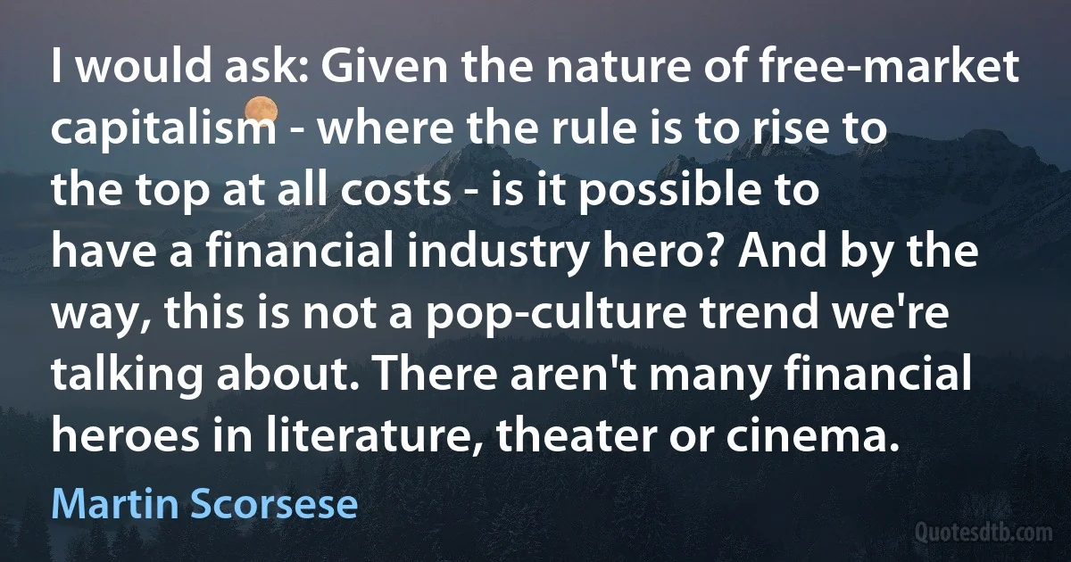 I would ask: Given the nature of free-market capitalism - where the rule is to rise to the top at all costs - is it possible to have a financial industry hero? And by the way, this is not a pop-culture trend we're talking about. There aren't many financial heroes in literature, theater or cinema. (Martin Scorsese)