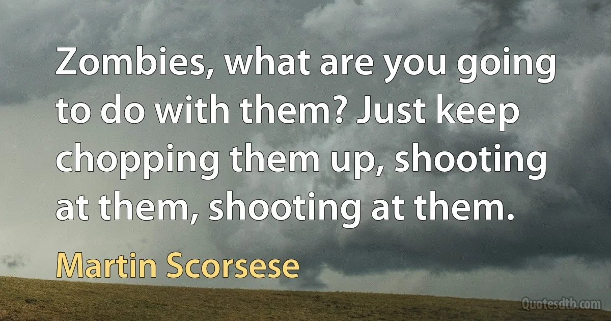 Zombies, what are you going to do with them? Just keep chopping them up, shooting at them, shooting at them. (Martin Scorsese)