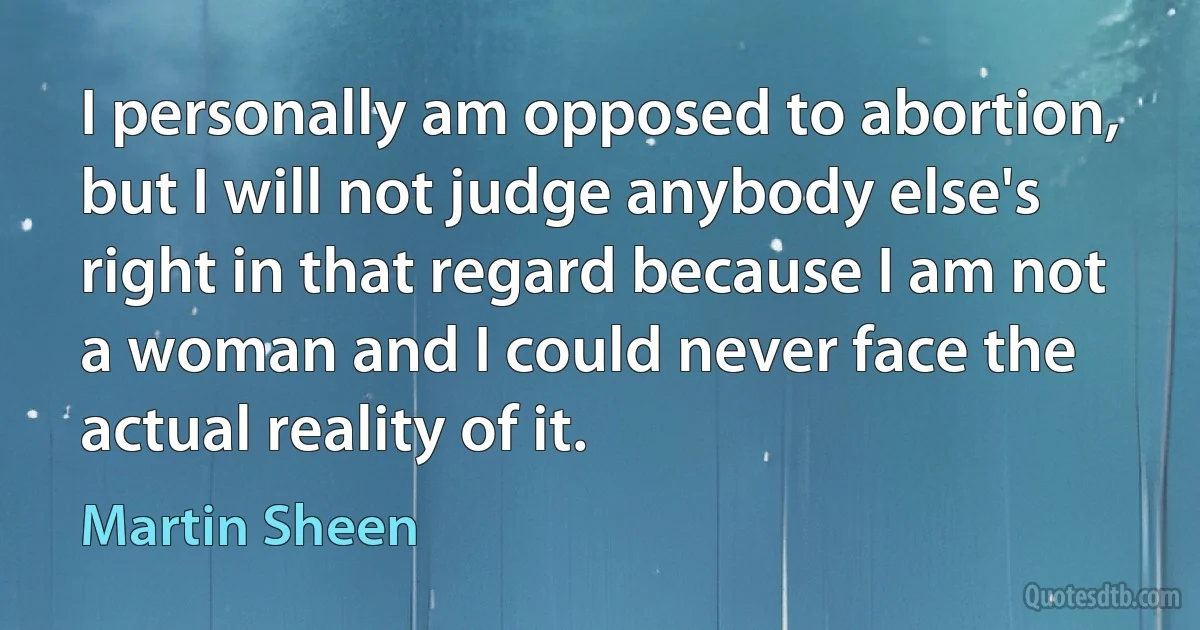 I personally am opposed to abortion, but I will not judge anybody else's right in that regard because I am not a woman and I could never face the actual reality of it. (Martin Sheen)