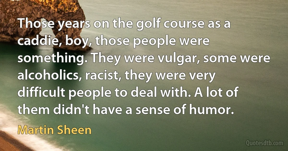 Those years on the golf course as a caddie, boy, those people were something. They were vulgar, some were alcoholics, racist, they were very difficult people to deal with. A lot of them didn't have a sense of humor. (Martin Sheen)