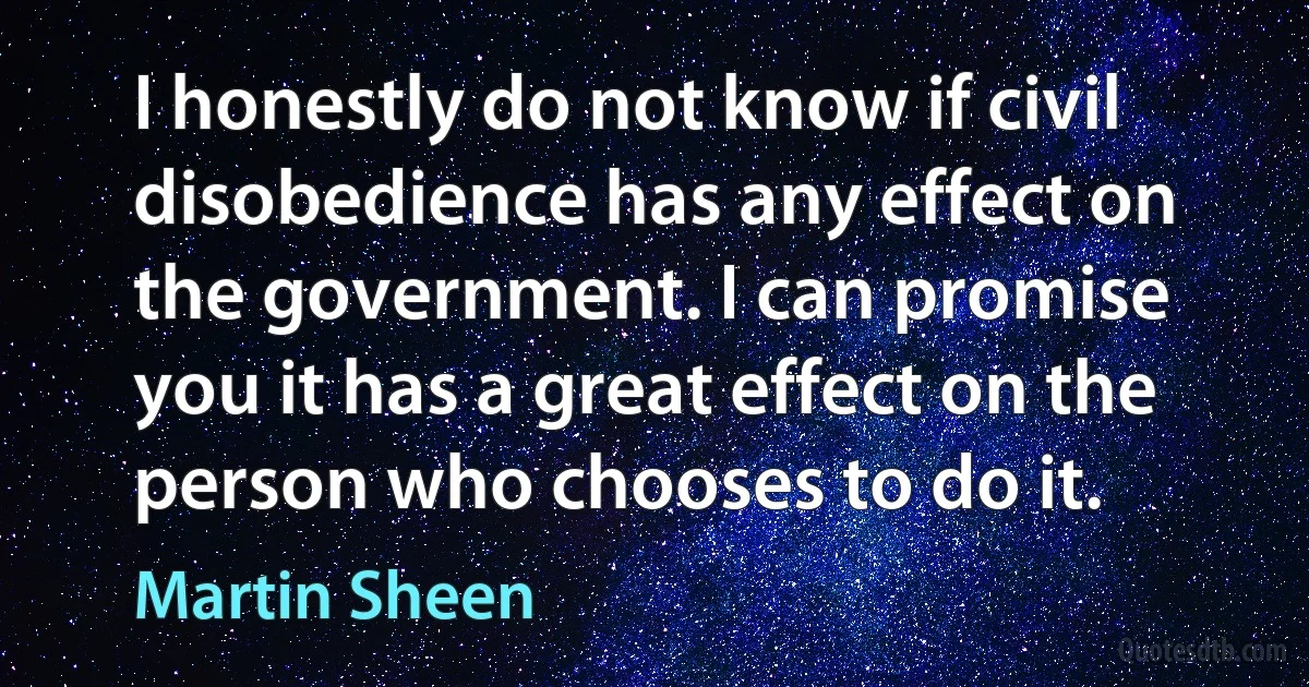 I honestly do not know if civil disobedience has any effect on the government. I can promise you it has a great effect on the person who chooses to do it. (Martin Sheen)