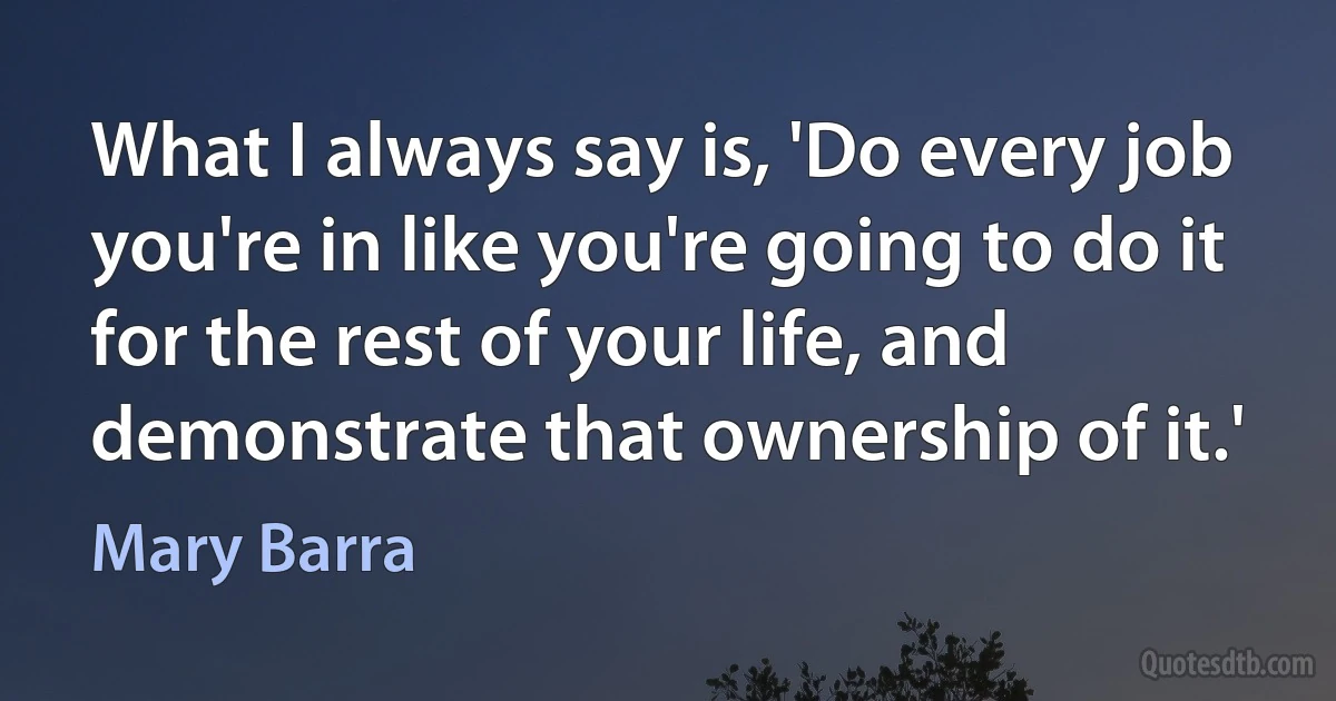 What I always say is, 'Do every job you're in like you're going to do it for the rest of your life, and demonstrate that ownership of it.' (Mary Barra)