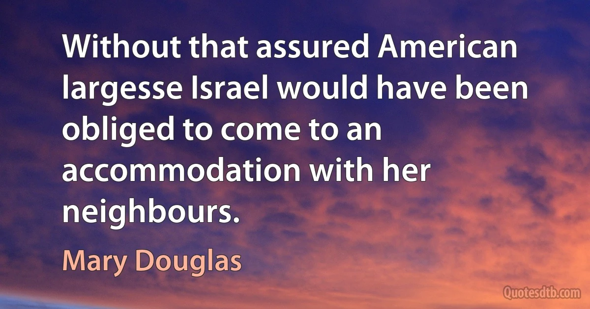 Without that assured American largesse Israel would have been obliged to come to an accommodation with her neighbours. (Mary Douglas)