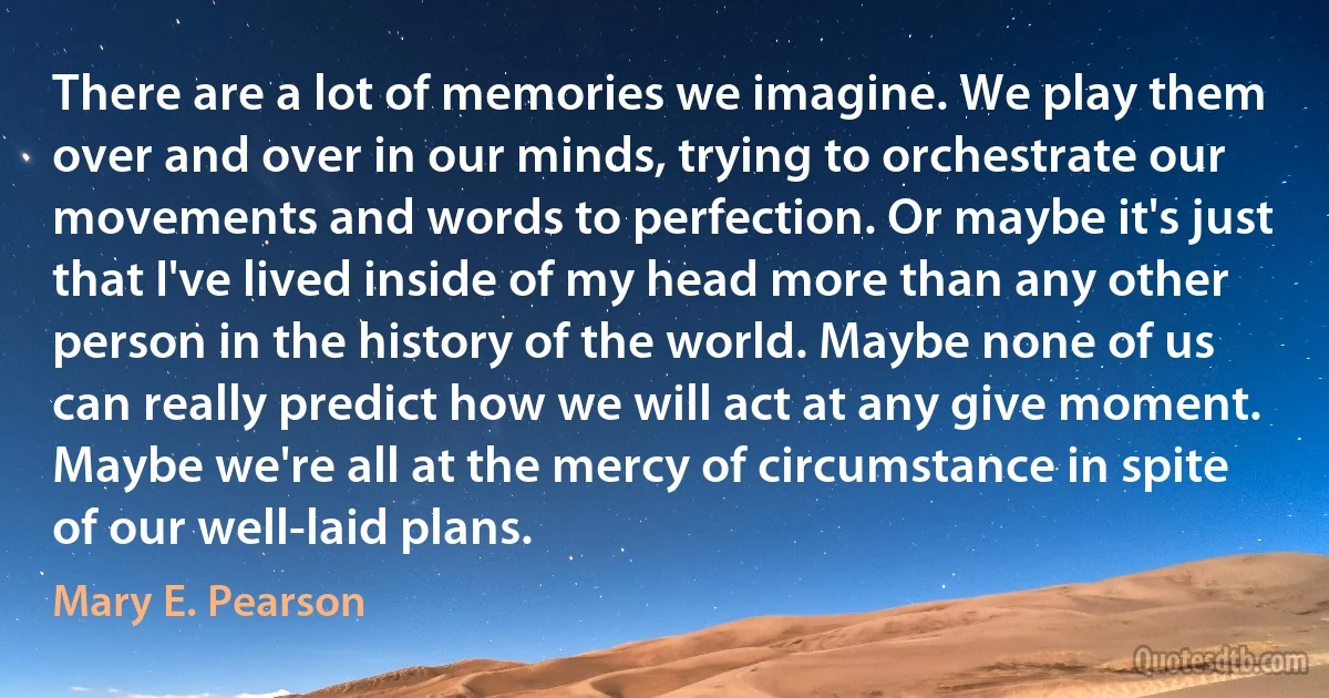 There are a lot of memories we imagine. We play them over and over in our minds, trying to orchestrate our movements and words to perfection. Or maybe it's just that I've lived inside of my head more than any other person in the history of the world. Maybe none of us can really predict how we will act at any give moment. Maybe we're all at the mercy of circumstance in spite of our well-laid plans. (Mary E. Pearson)