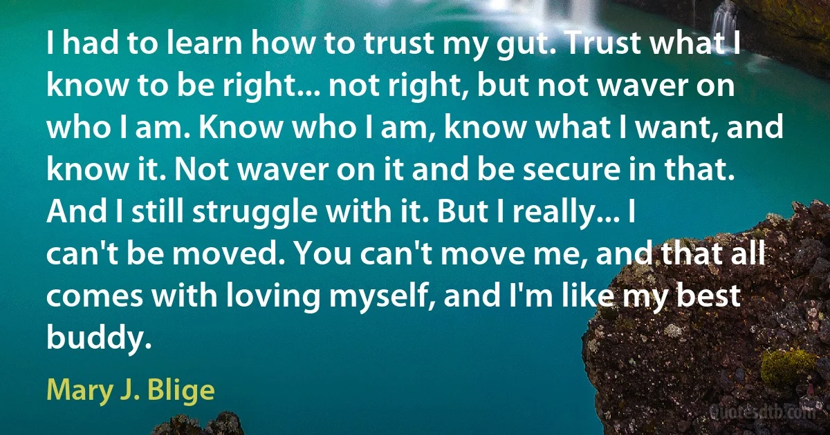 I had to learn how to trust my gut. Trust what I know to be right... not right, but not waver on who I am. Know who I am, know what I want, and know it. Not waver on it and be secure in that. And I still struggle with it. But I really... I can't be moved. You can't move me, and that all comes with loving myself, and I'm like my best buddy. (Mary J. Blige)