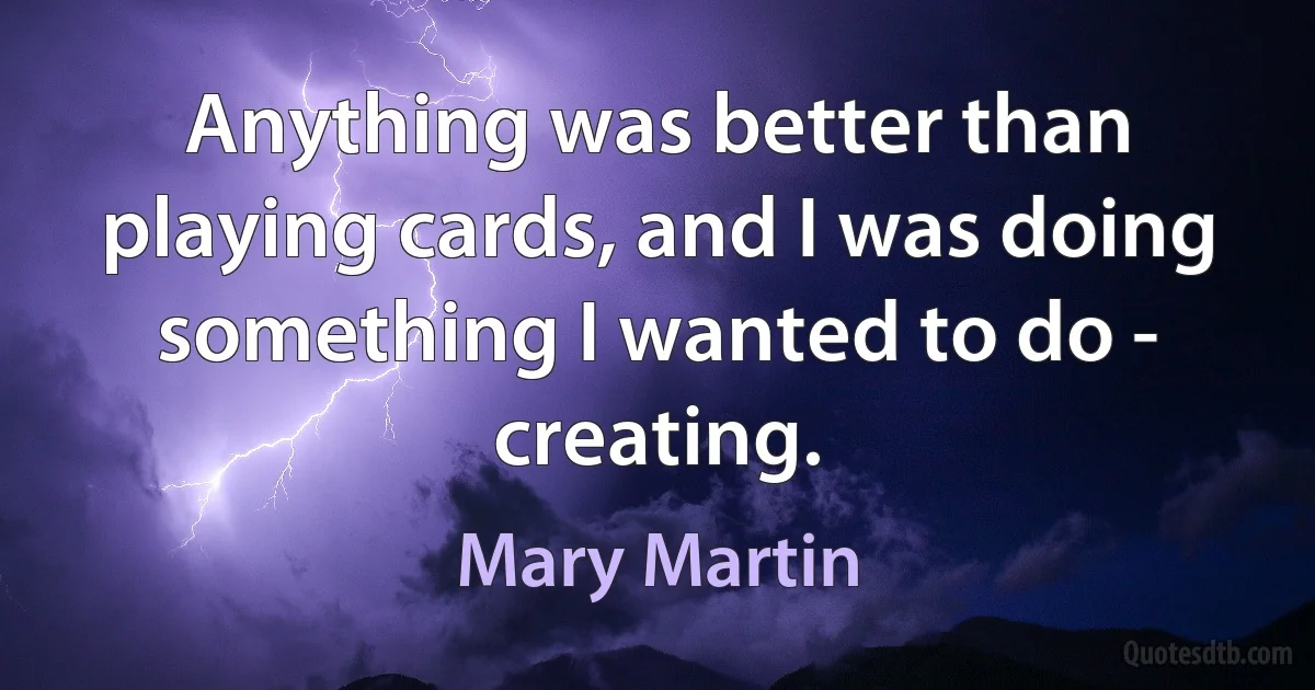 Anything was better than playing cards, and I was doing something I wanted to do - creating. (Mary Martin)