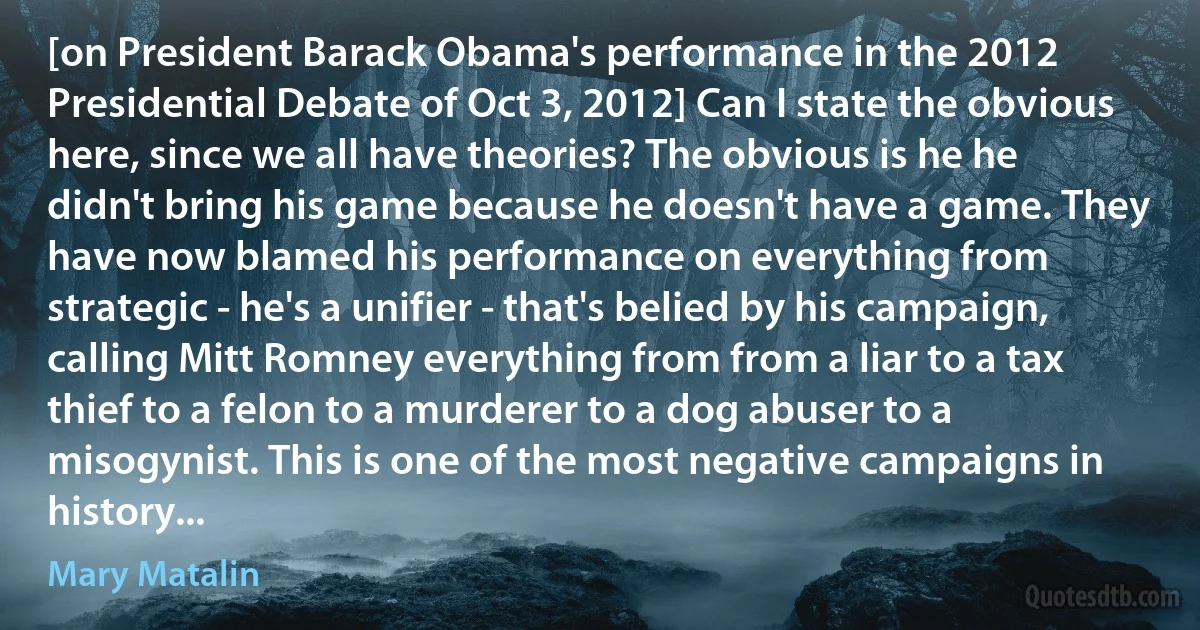 [on President Barack Obama's performance in the 2012 Presidential Debate of Oct 3, 2012] Can I state the obvious here, since we all have theories? The obvious is he he didn't bring his game because he doesn't have a game. They have now blamed his performance on everything from strategic - he's a unifier - that's belied by his campaign, calling Mitt Romney everything from from a liar to a tax thief to a felon to a murderer to a dog abuser to a misogynist. This is one of the most negative campaigns in history... (Mary Matalin)