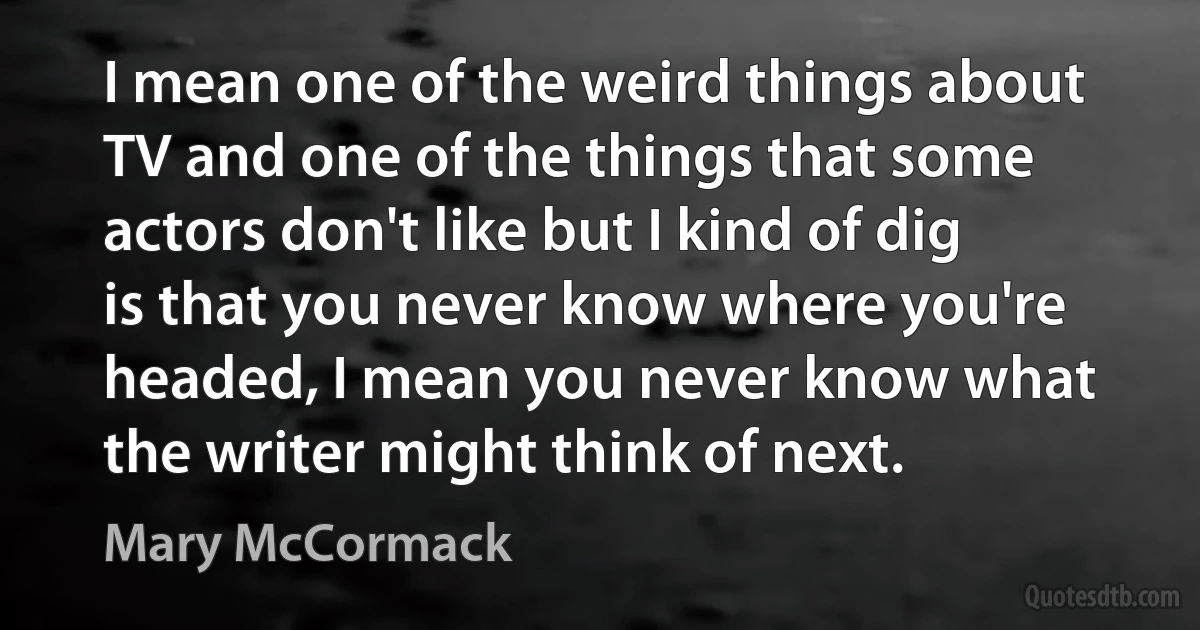 I mean one of the weird things about TV and one of the things that some actors don't like but I kind of dig is that you never know where you're headed, I mean you never know what the writer might think of next. (Mary McCormack)