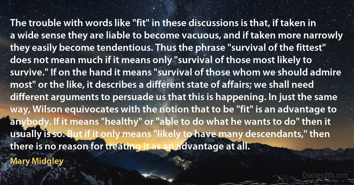 The trouble with words like "fit" in these discussions is that, if taken in a wide sense they are liable to become vacuous, and if taken more narrowly they easily become tendentious. Thus the phrase "survival of the fittest" does not mean much if it means only "survival of those most likely to survive." If on the hand it means "survival of those whom we should admire most" or the like, it describes a different state of affairs; we shall need different arguments to persuade us that this is happening. In just the same way, Wilson equivocates with the notion that to be "fit" is an advantage to anybody. If it means "healthy" or "able to do what he wants to do" then it usually is so. But if it only means "likely to have many descendants," then there is no reason for treating it as an advantage at all. (Mary Midgley)