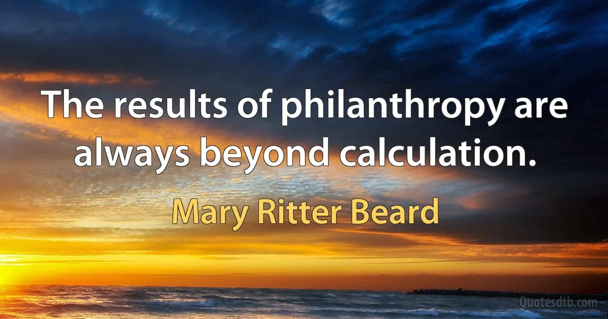 The results of philanthropy are always beyond calculation. (Mary Ritter Beard)