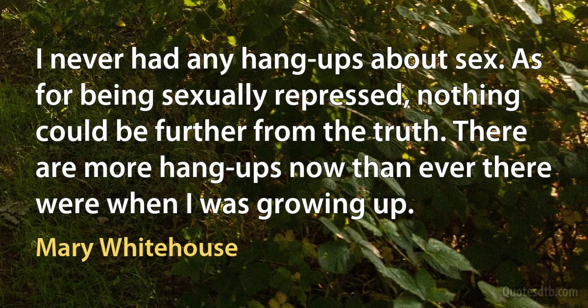 I never had any hang-ups about sex. As for being sexually repressed, nothing could be further from the truth. There are more hang-ups now than ever there were when I was growing up. (Mary Whitehouse)