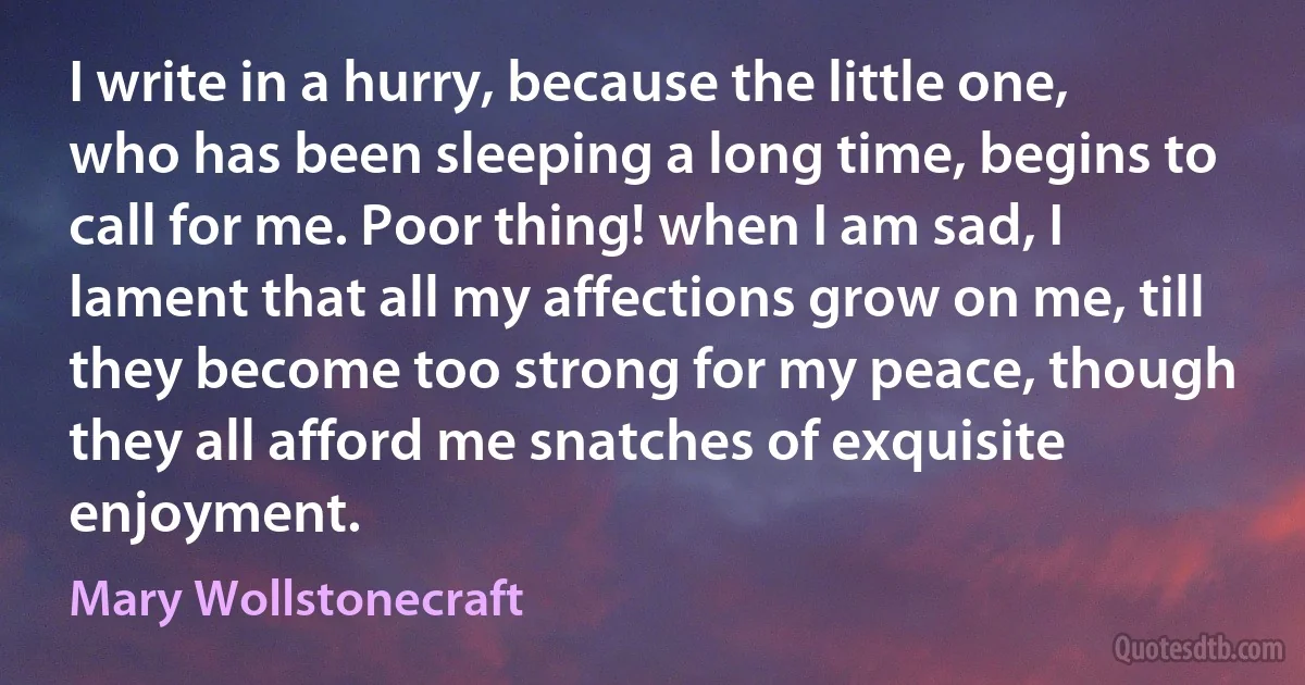 I write in a hurry, because the little one, who has been sleeping a long time, begins to call for me. Poor thing! when I am sad, I lament that all my affections grow on me, till they become too strong for my peace, though they all afford me snatches of exquisite enjoyment. (Mary Wollstonecraft)