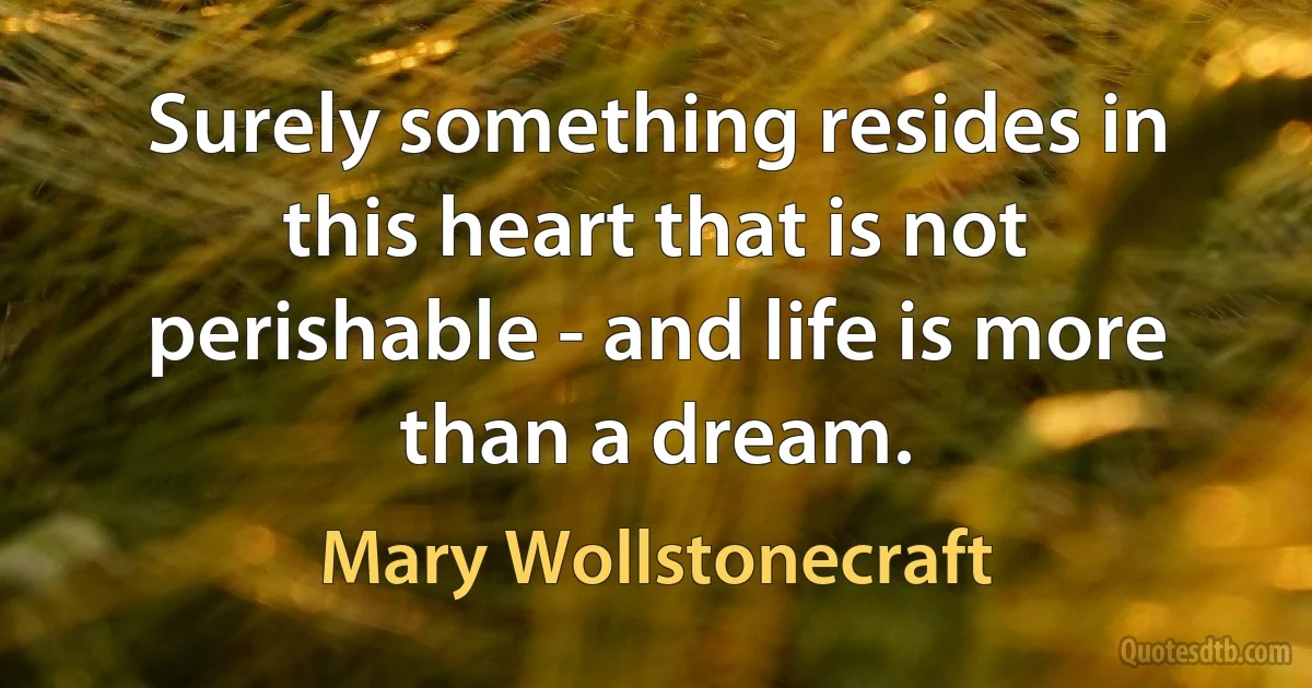 Surely something resides in this heart that is not perishable - and life is more than a dream. (Mary Wollstonecraft)