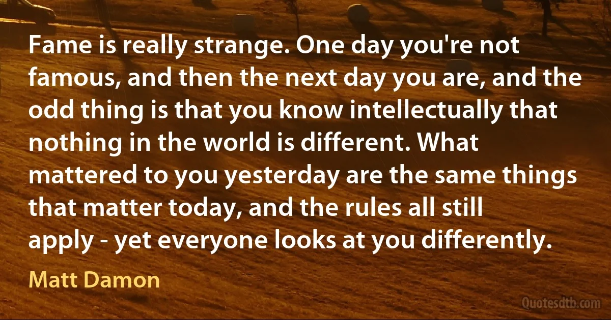 Fame is really strange. One day you're not famous, and then the next day you are, and the odd thing is that you know intellectually that nothing in the world is different. What mattered to you yesterday are the same things that matter today, and the rules all still apply - yet everyone looks at you differently. (Matt Damon)